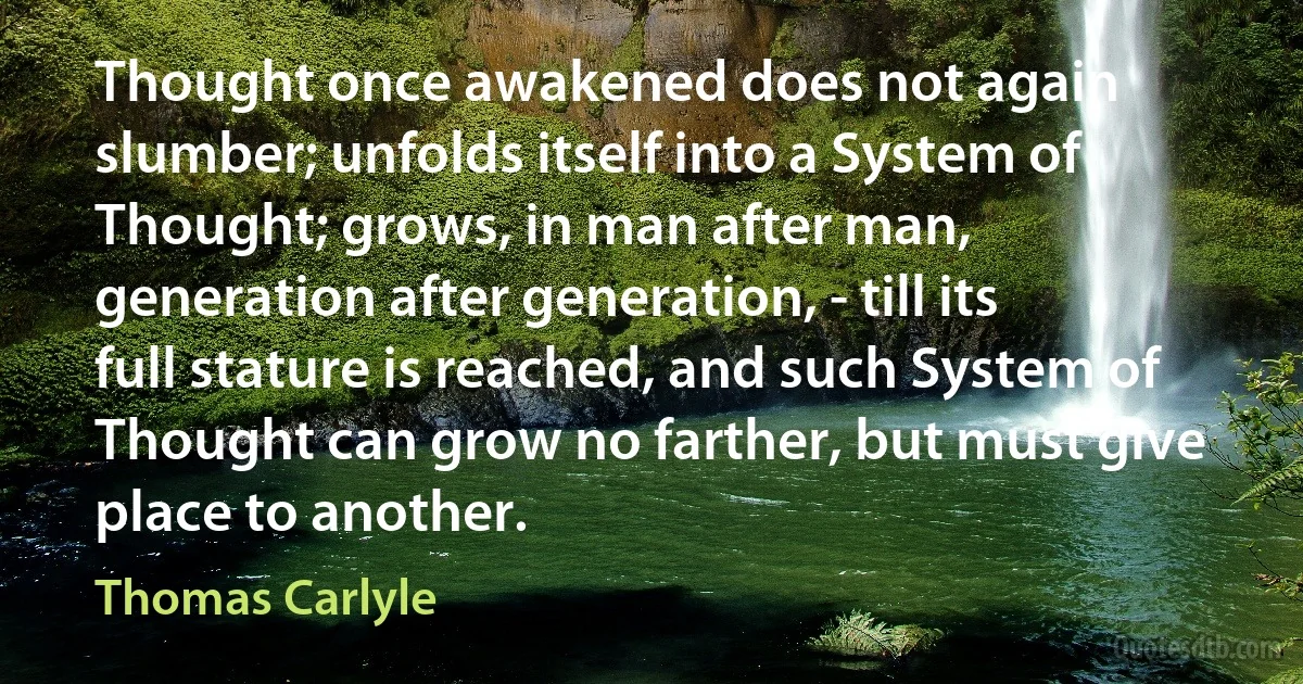 Thought once awakened does not again slumber; unfolds itself into a System of Thought; grows, in man after man, generation after generation, - till its full stature is reached, and such System of Thought can grow no farther, but must give place to another. (Thomas Carlyle)