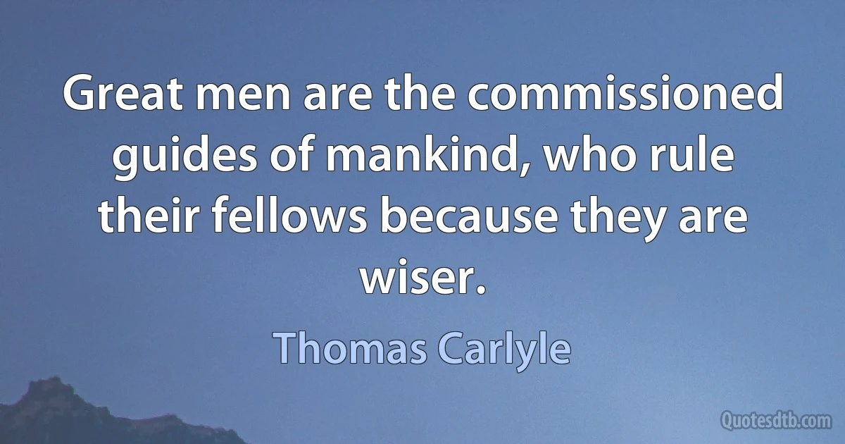 Great men are the commissioned guides of mankind, who rule their fellows because they are wiser. (Thomas Carlyle)