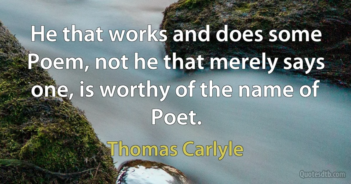 He that works and does some Poem, not he that merely says one, is worthy of the name of Poet. (Thomas Carlyle)