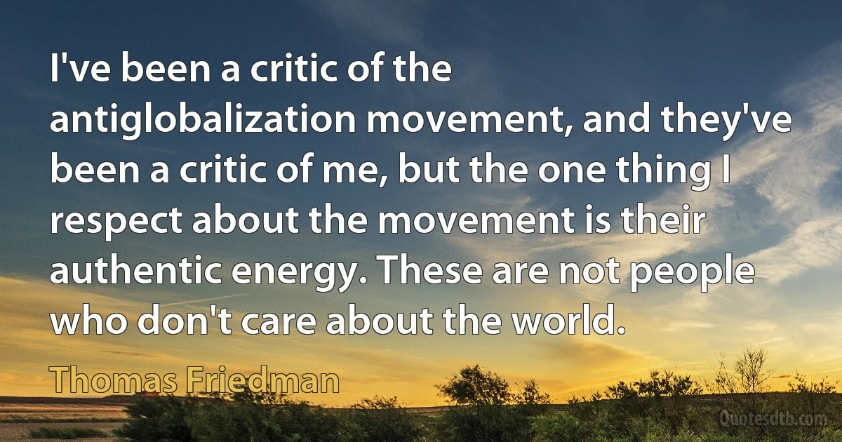 I've been a critic of the antiglobalization movement, and they've been a critic of me, but the one thing I respect about the movement is their authentic energy. These are not people who don't care about the world. (Thomas Friedman)