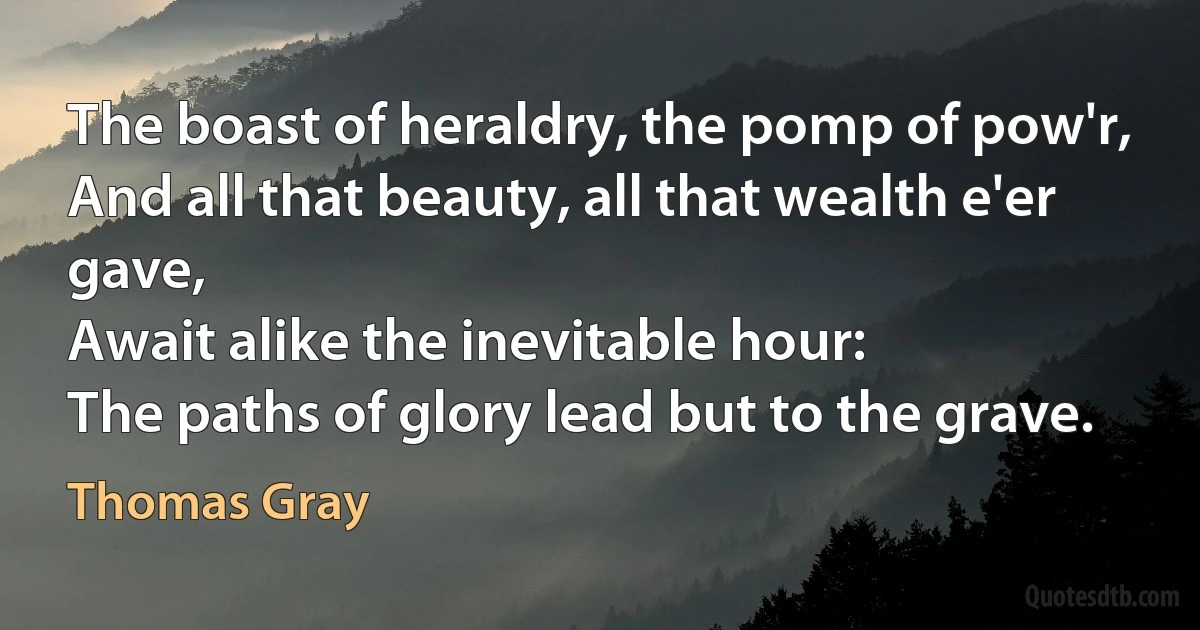 The boast of heraldry, the pomp of pow'r,
And all that beauty, all that wealth e'er gave,
Await alike the inevitable hour:
The paths of glory lead but to the grave. (Thomas Gray)