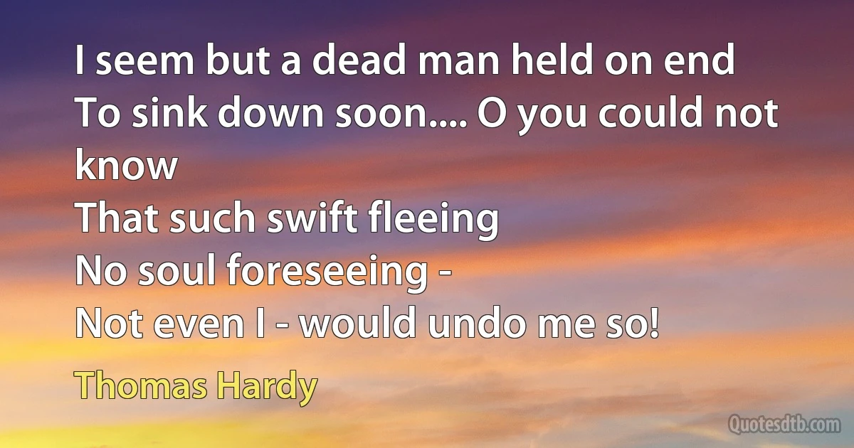 I seem but a dead man held on end
To sink down soon.... O you could not know
That such swift fleeing
No soul foreseeing -
Not even I - would undo me so! (Thomas Hardy)