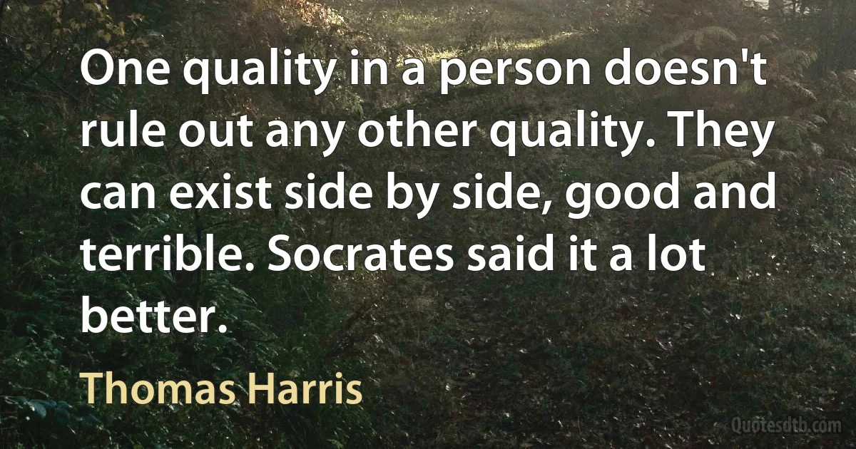 One quality in a person doesn't rule out any other quality. They can exist side by side, good and terrible. Socrates said it a lot better. (Thomas Harris)