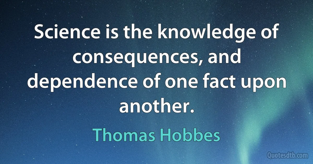 Science is the knowledge of consequences, and dependence of one fact upon another. (Thomas Hobbes)