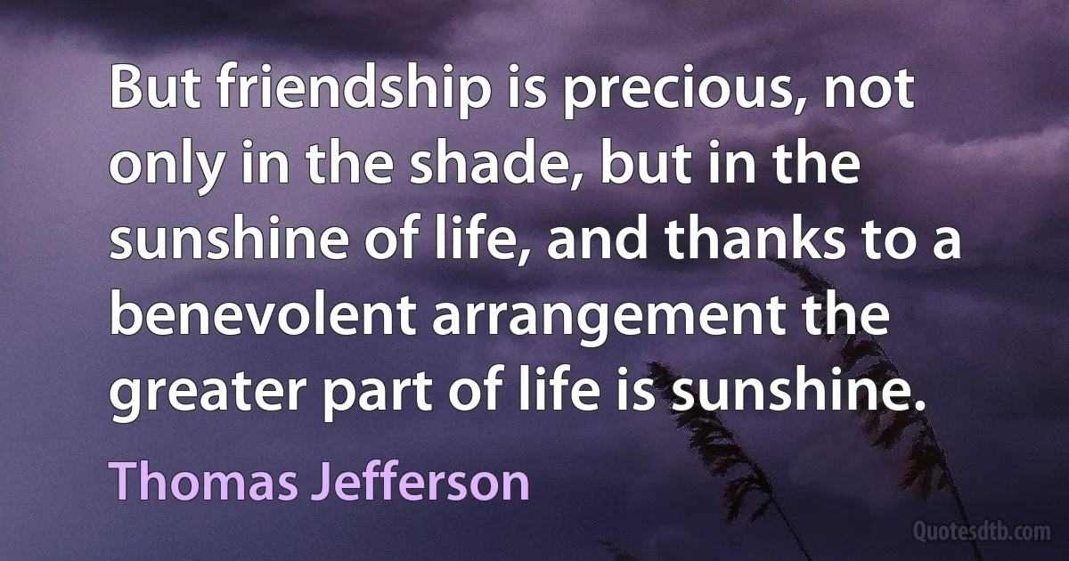 But friendship is precious, not only in the shade, but in the sunshine of life, and thanks to a benevolent arrangement the greater part of life is sunshine. (Thomas Jefferson)