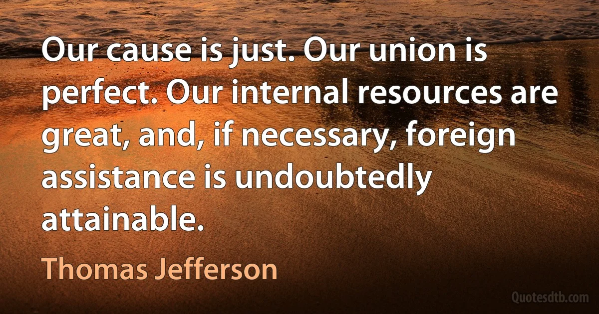 Our cause is just. Our union is perfect. Our internal resources are great, and, if necessary, foreign assistance is undoubtedly attainable. (Thomas Jefferson)