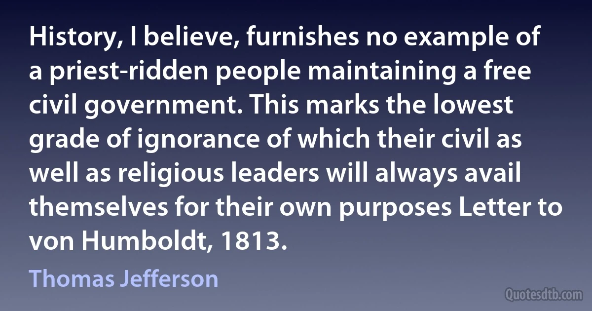 History, I believe, furnishes no example of a priest-ridden people maintaining a free civil government. This marks the lowest grade of ignorance of which their civil as well as religious leaders will always avail themselves for their own purposes Letter to von Humboldt, 1813. (Thomas Jefferson)