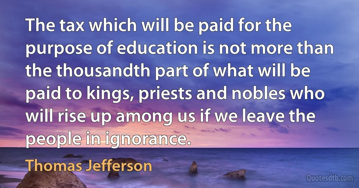 The tax which will be paid for the purpose of education is not more than the thousandth part of what will be paid to kings, priests and nobles who will rise up among us if we leave the people in ignorance. (Thomas Jefferson)