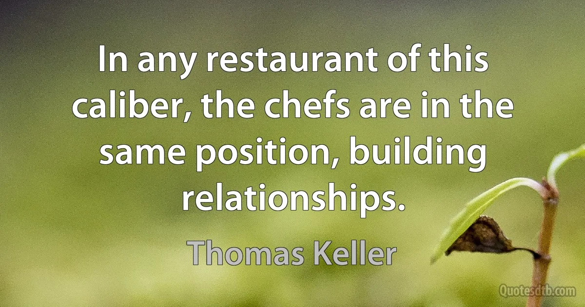 In any restaurant of this caliber, the chefs are in the same position, building relationships. (Thomas Keller)