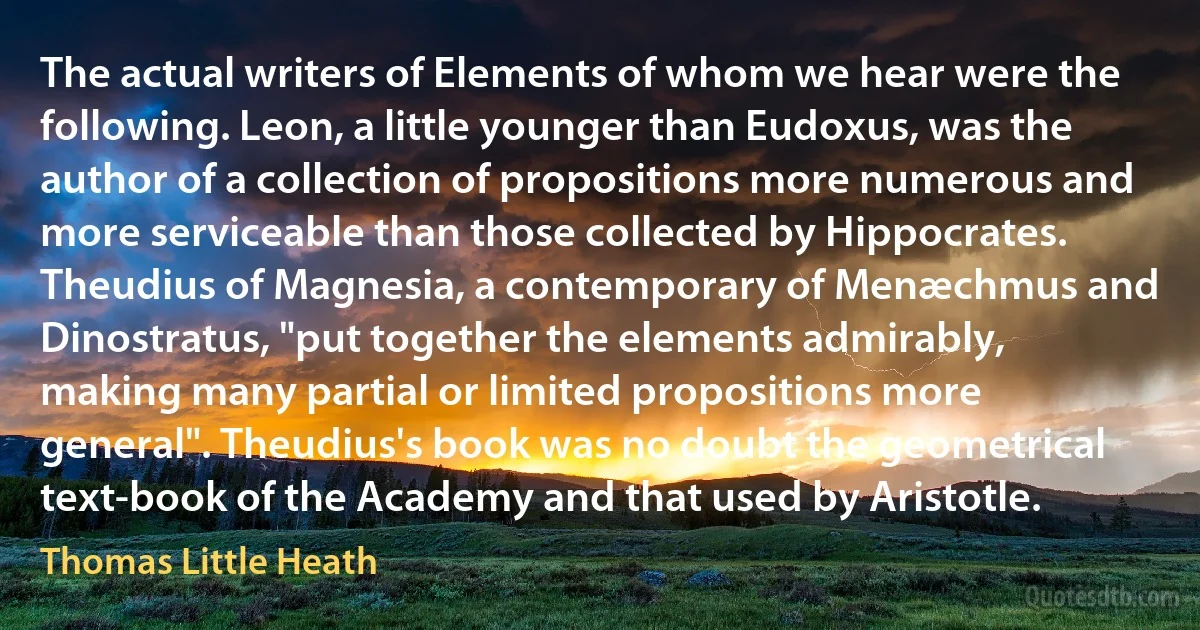 The actual writers of Elements of whom we hear were the following. Leon, a little younger than Eudoxus, was the author of a collection of propositions more numerous and more serviceable than those collected by Hippocrates. Theudius of Magnesia, a contemporary of Menæchmus and Dinostratus, "put together the elements admirably, making many partial or limited propositions more general". Theudius's book was no doubt the geometrical text-book of the Academy and that used by Aristotle. (Thomas Little Heath)