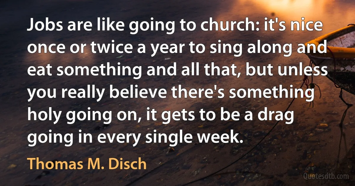 Jobs are like going to church: it's nice once or twice a year to sing along and eat something and all that, but unless you really believe there's something holy going on, it gets to be a drag going in every single week. (Thomas M. Disch)