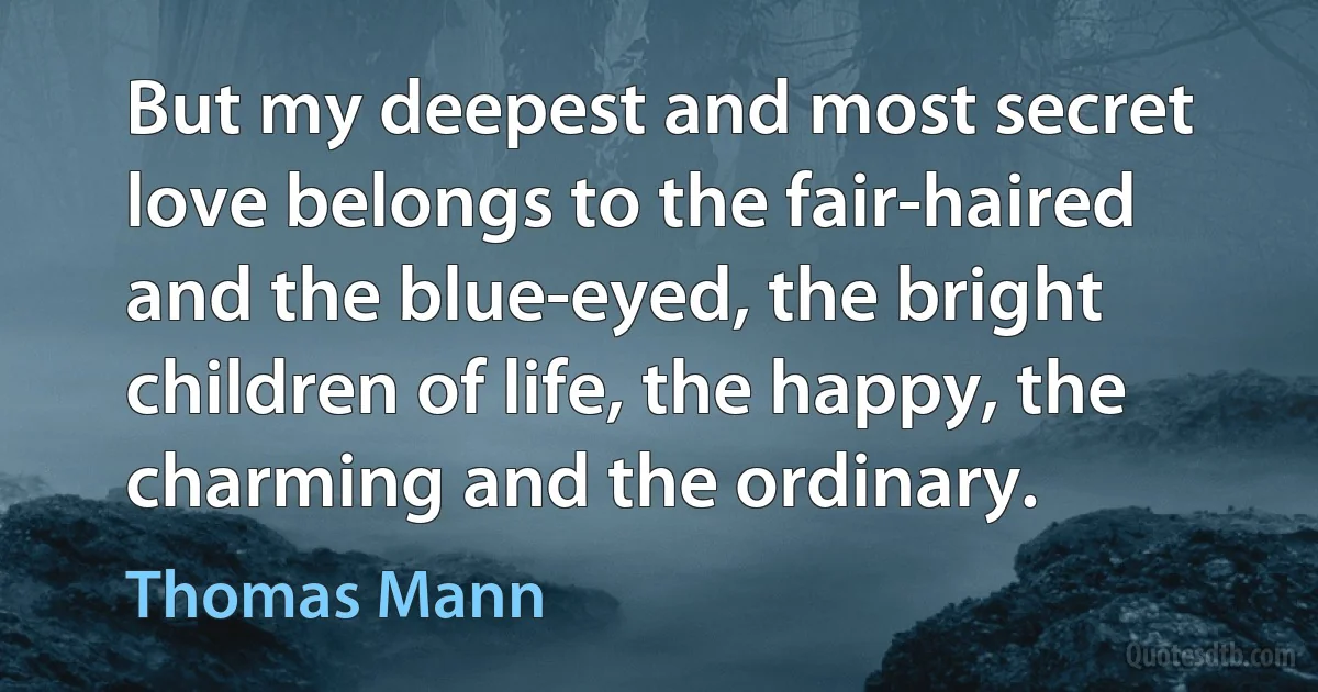 But my deepest and most secret love belongs to the fair-haired and the blue-eyed, the bright children of life, the happy, the charming and the ordinary. (Thomas Mann)