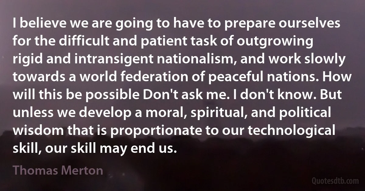 I believe we are going to have to prepare ourselves for the difficult and patient task of outgrowing rigid and intransigent nationalism, and work slowly towards a world federation of peaceful nations. How will this be possible Don't ask me. I don't know. But unless we develop a moral, spiritual, and political wisdom that is proportionate to our technological skill, our skill may end us. (Thomas Merton)