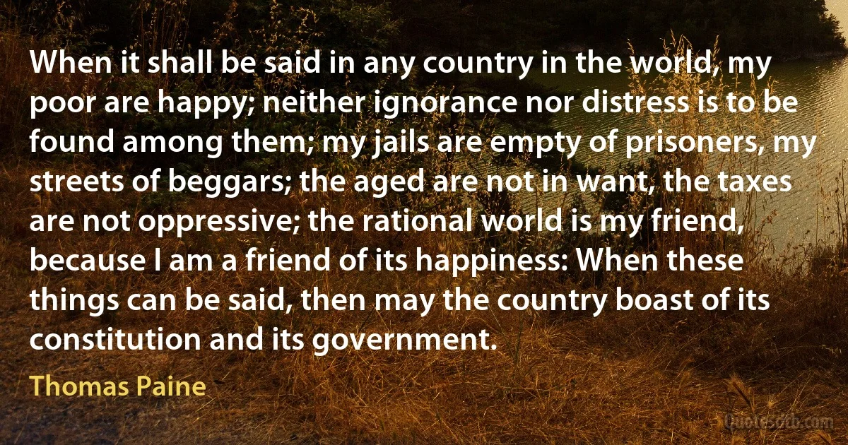 When it shall be said in any country in the world, my poor are happy; neither ignorance nor distress is to be found among them; my jails are empty of prisoners, my streets of beggars; the aged are not in want, the taxes are not oppressive; the rational world is my friend, because I am a friend of its happiness: When these things can be said, then may the country boast of its constitution and its government. (Thomas Paine)