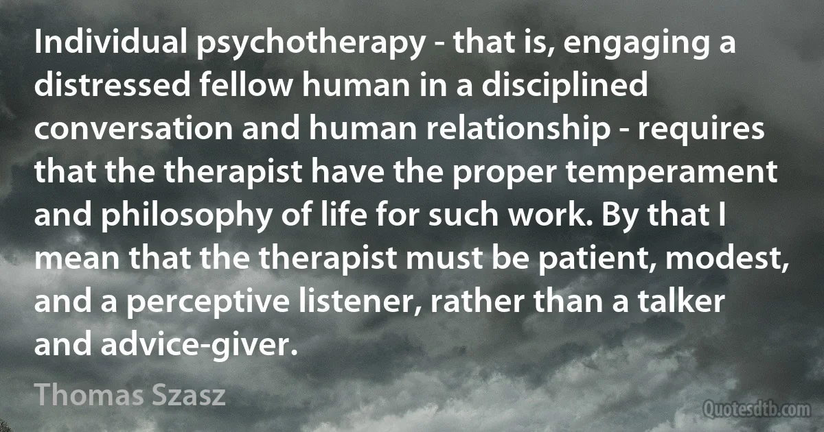 Individual psychotherapy - that is, engaging a distressed fellow human in a disciplined conversation and human relationship - requires that the therapist have the proper temperament and philosophy of life for such work. By that I mean that the therapist must be patient, modest, and a perceptive listener, rather than a talker and advice-giver. (Thomas Szasz)