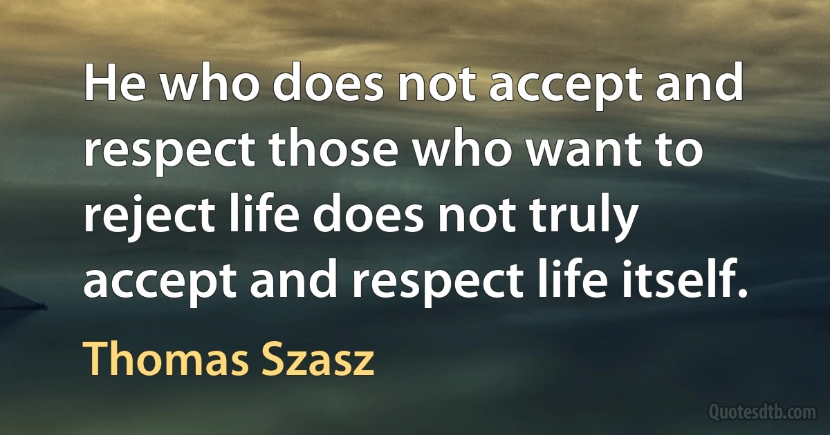 He who does not accept and respect those who want to reject life does not truly accept and respect life itself. (Thomas Szasz)