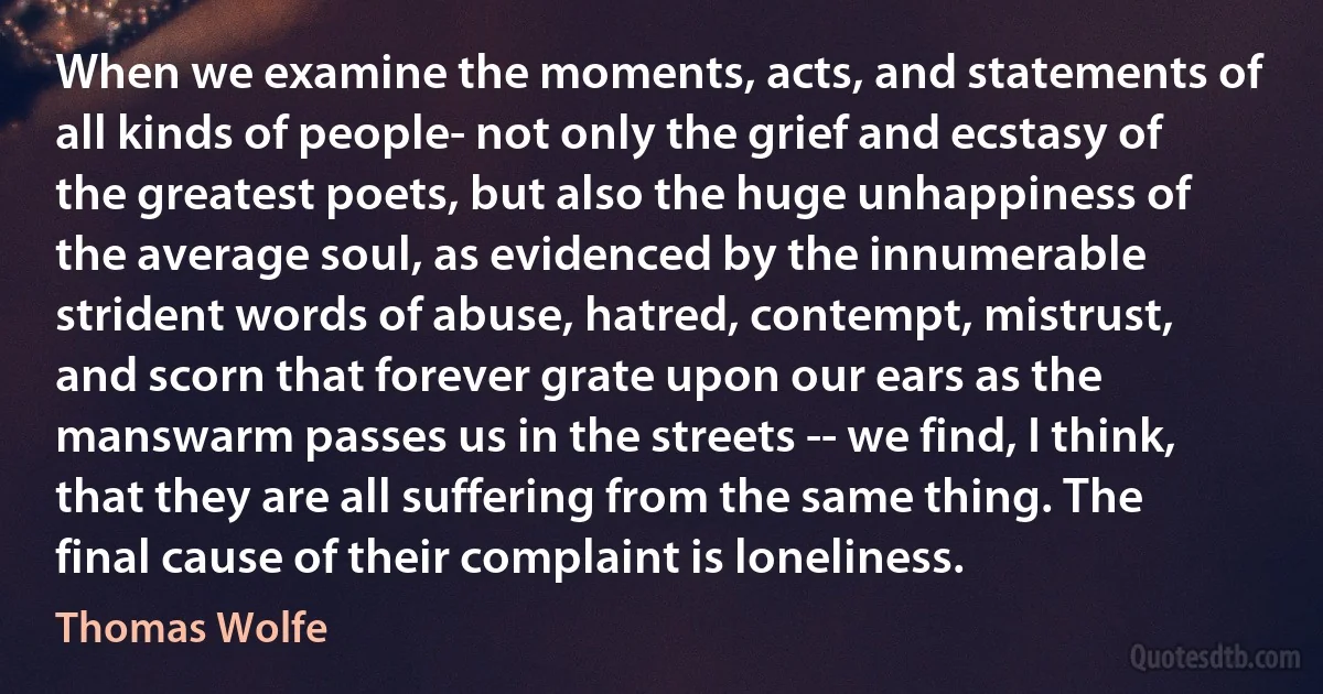 When we examine the moments, acts, and statements of all kinds of people- not only the grief and ecstasy of the greatest poets, but also the huge unhappiness of the average soul, as evidenced by the innumerable strident words of abuse, hatred, contempt, mistrust, and scorn that forever grate upon our ears as the manswarm passes us in the streets -- we find, I think, that they are all suffering from the same thing. The final cause of their complaint is loneliness. (Thomas Wolfe)