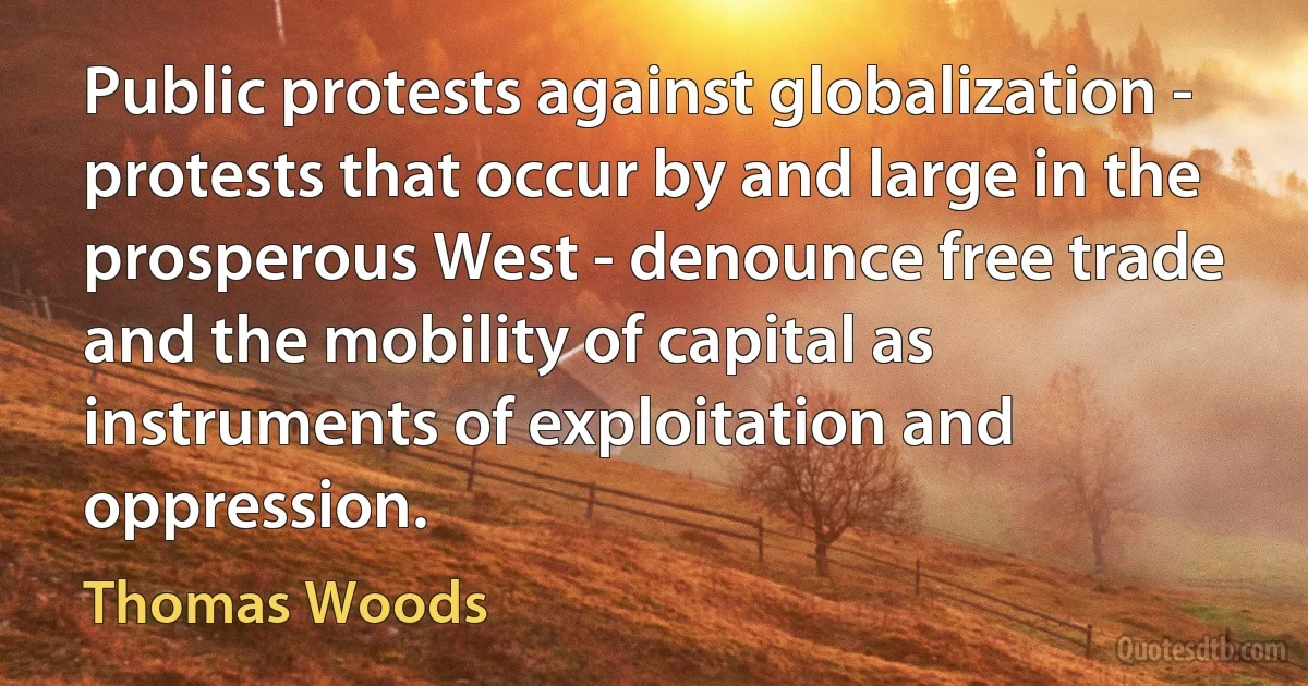 Public protests against globalization - protests that occur by and large in the prosperous West - denounce free trade and the mobility of capital as instruments of exploitation and oppression. (Thomas Woods)