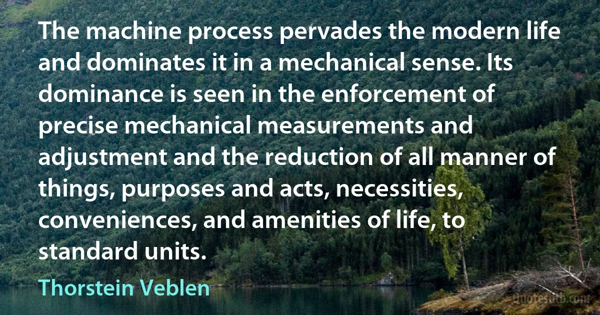 The machine process pervades the modern life and dominates it in a mechanical sense. Its dominance is seen in the enforcement of precise mechanical measurements and adjustment and the reduction of all manner of things, purposes and acts, necessities, conveniences, and amenities of life, to standard units. (Thorstein Veblen)