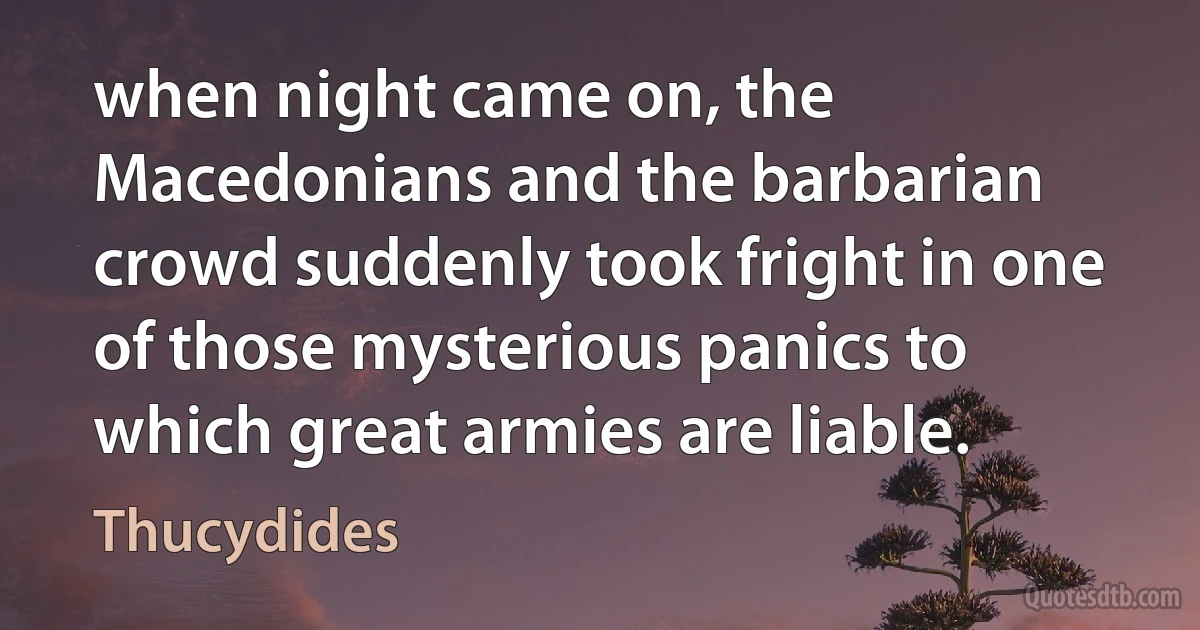 when night came on, the Macedonians and the barbarian crowd suddenly took fright in one of those mysterious panics to which great armies are liable. (Thucydides)