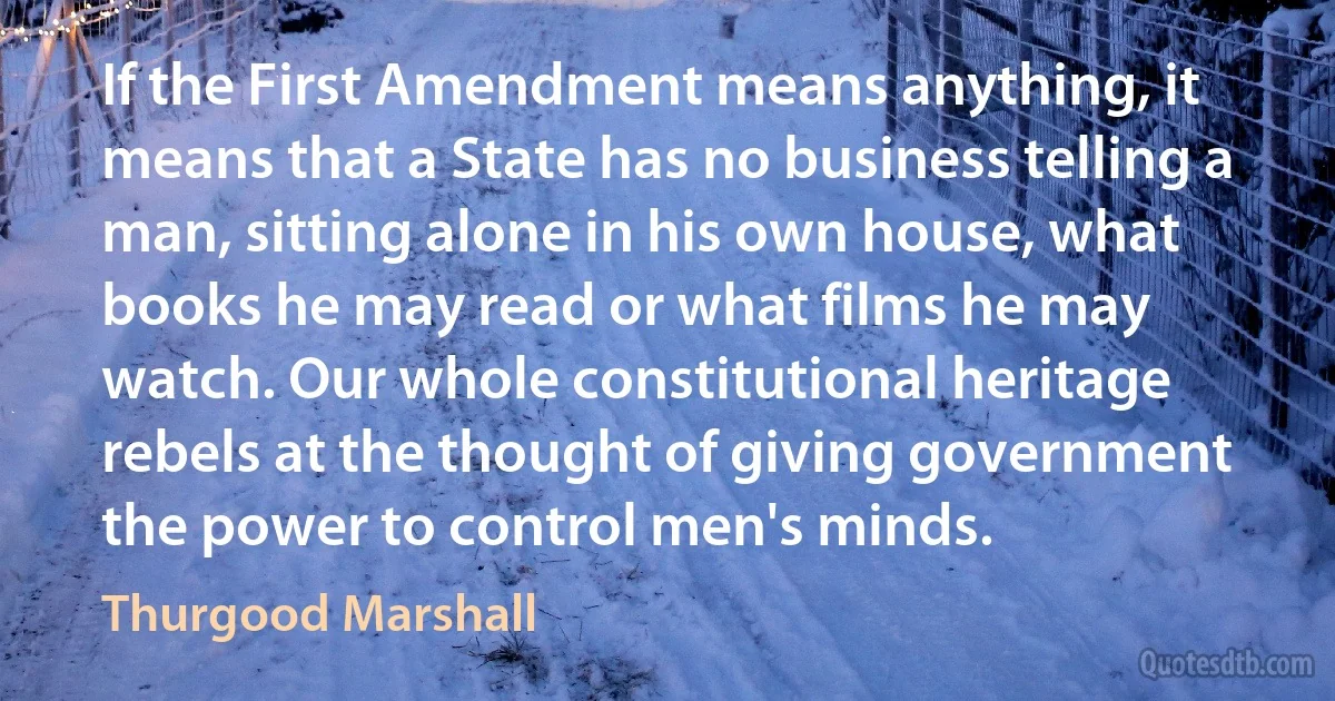 If the First Amendment means anything, it means that a State has no business telling a man, sitting alone in his own house, what books he may read or what films he may watch. Our whole constitutional heritage rebels at the thought of giving government the power to control men's minds. (Thurgood Marshall)