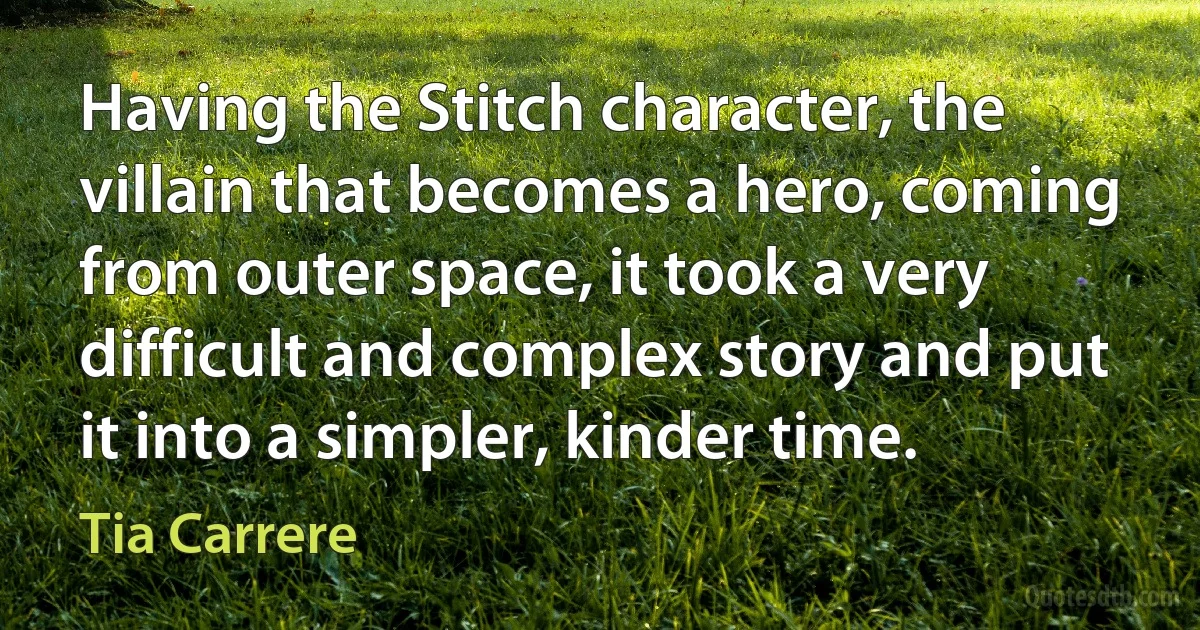 Having the Stitch character, the villain that becomes a hero, coming from outer space, it took a very difficult and complex story and put it into a simpler, kinder time. (Tia Carrere)