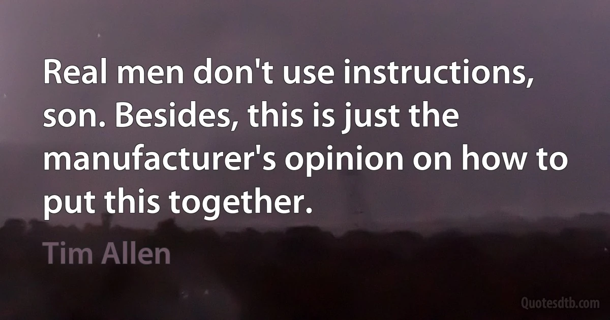 Real men don't use instructions, son. Besides, this is just the manufacturer's opinion on how to put this together. (Tim Allen)