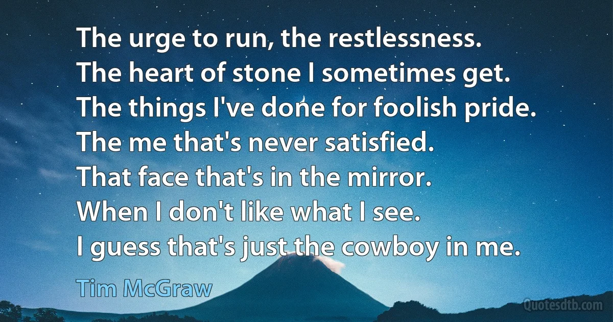 The urge to run, the restlessness.
The heart of stone I sometimes get.
The things I've done for foolish pride.
The me that's never satisfied.
That face that's in the mirror.
When I don't like what I see.
I guess that's just the cowboy in me. (Tim McGraw)