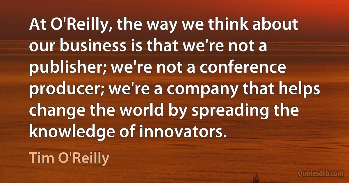 At O'Reilly, the way we think about our business is that we're not a publisher; we're not a conference producer; we're a company that helps change the world by spreading the knowledge of innovators. (Tim O'Reilly)