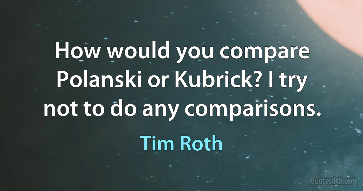 How would you compare Polanski or Kubrick? I try not to do any comparisons. (Tim Roth)