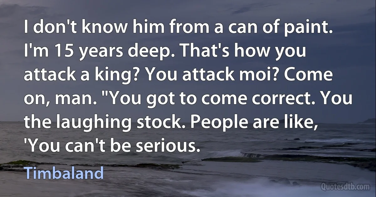 I don't know him from a can of paint. I'm 15 years deep. That's how you attack a king? You attack moi? Come on, man. "You got to come correct. You the laughing stock. People are like, 'You can't be serious. (Timbaland)