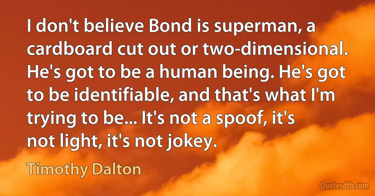 I don't believe Bond is superman, a cardboard cut out or two-dimensional. He's got to be a human being. He's got to be identifiable, and that's what I'm trying to be... It's not a spoof, it's not light, it's not jokey. (Timothy Dalton)