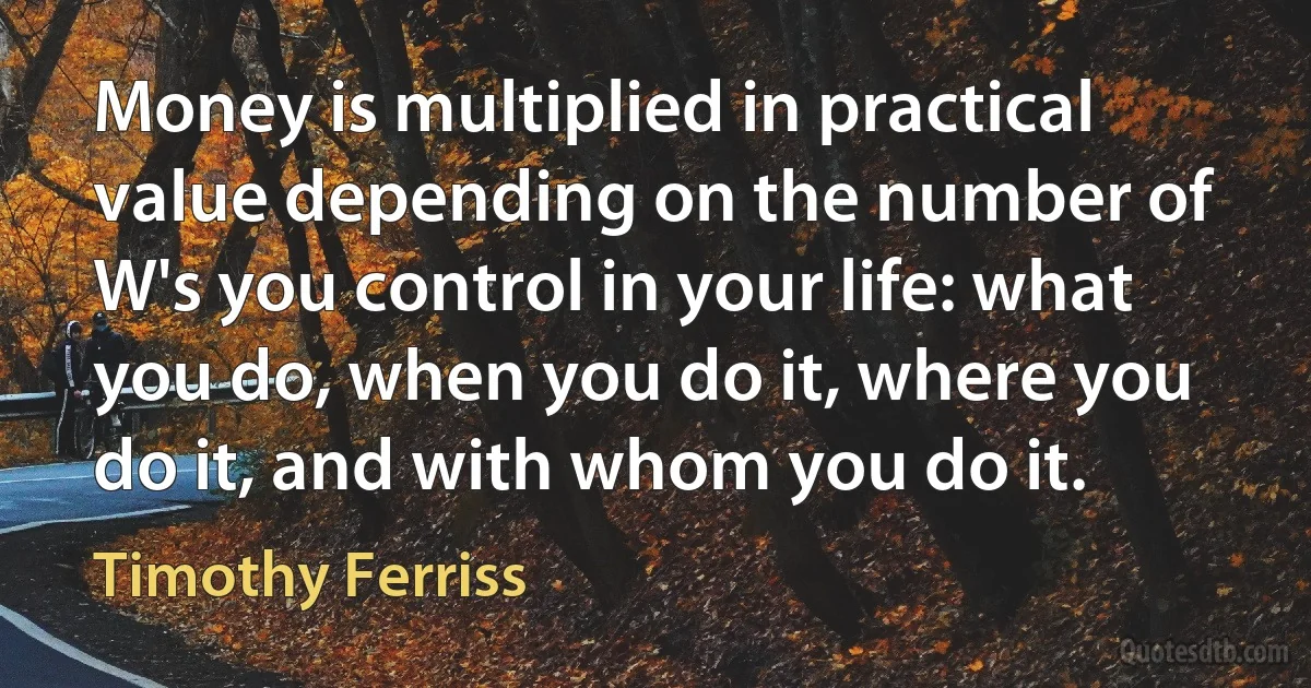 Money is multiplied in practical value depending on the number of W's you control in your life: what you do, when you do it, where you do it, and with whom you do it. (Timothy Ferriss)