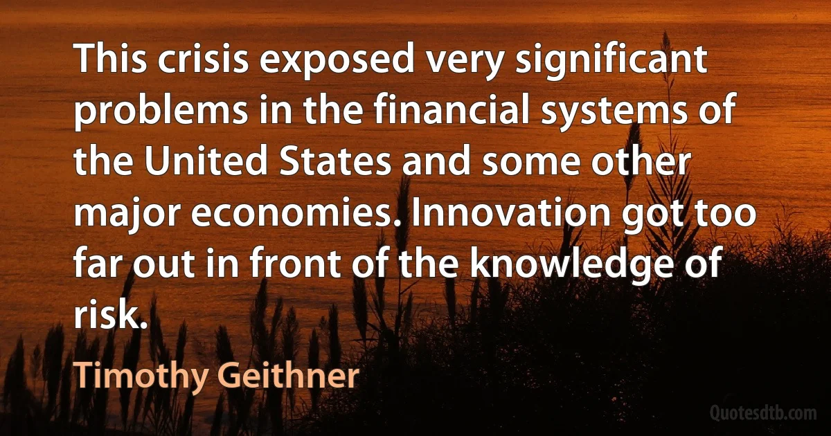 This crisis exposed very significant problems in the financial systems of the United States and some other major economies. Innovation got too far out in front of the knowledge of risk. (Timothy Geithner)