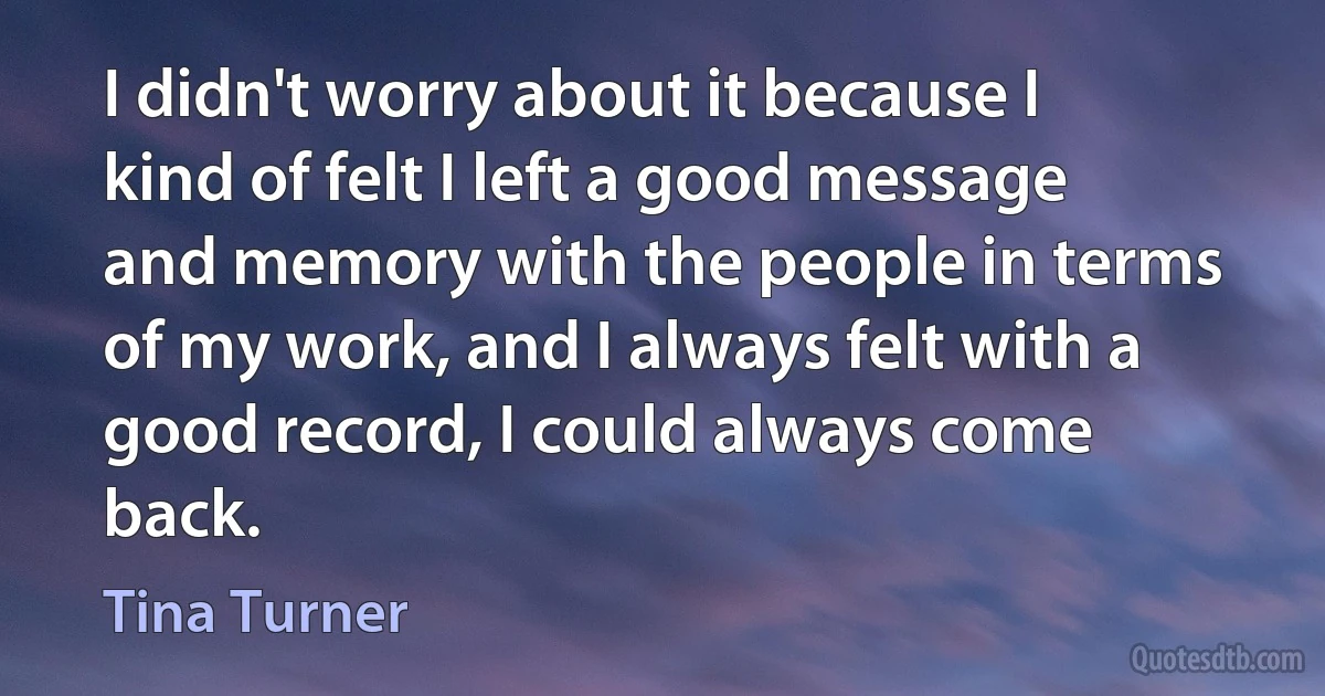 I didn't worry about it because I kind of felt I left a good message and memory with the people in terms of my work, and I always felt with a good record, I could always come back. (Tina Turner)