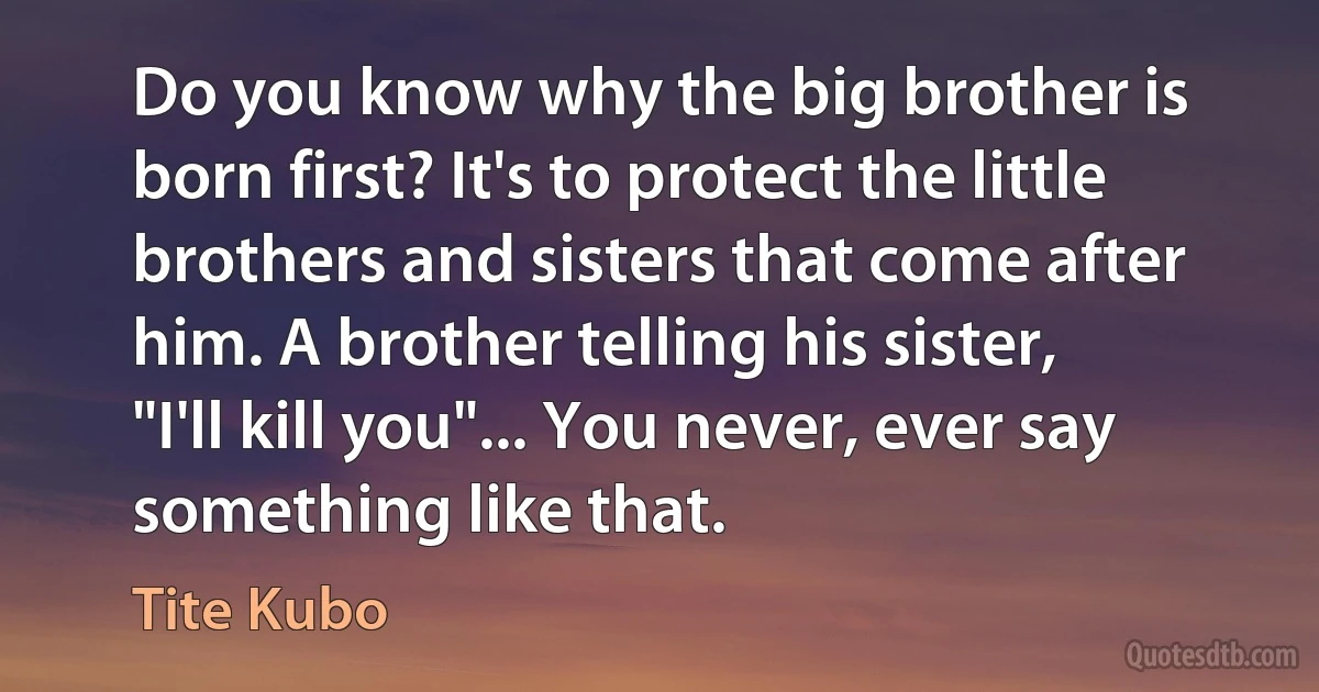 Do you know why the big brother is born first? It's to protect the little brothers and sisters that come after him. A brother telling his sister, "I'll kill you"... You never, ever say something like that. (Tite Kubo)