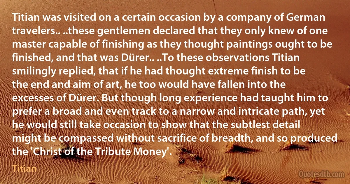 Titian was visited on a certain occasion by a company of German travelers.. ..these gentlemen declared that they only knew of one master capable of finishing as they thought paintings ought to be finished, and that was Dürer.. ..To these observations Titian smilingly replied, that if he had thought extreme finish to be the end and aim of art, he too would have fallen into the excesses of Dürer. But though long experience had taught him to prefer a broad and even track to a narrow and intricate path, yet he would still take occasion to show that the subtlest detail might be compassed without sacrifice of breadth, and so produced the 'Christ of the Tribute Money'. (Titian)