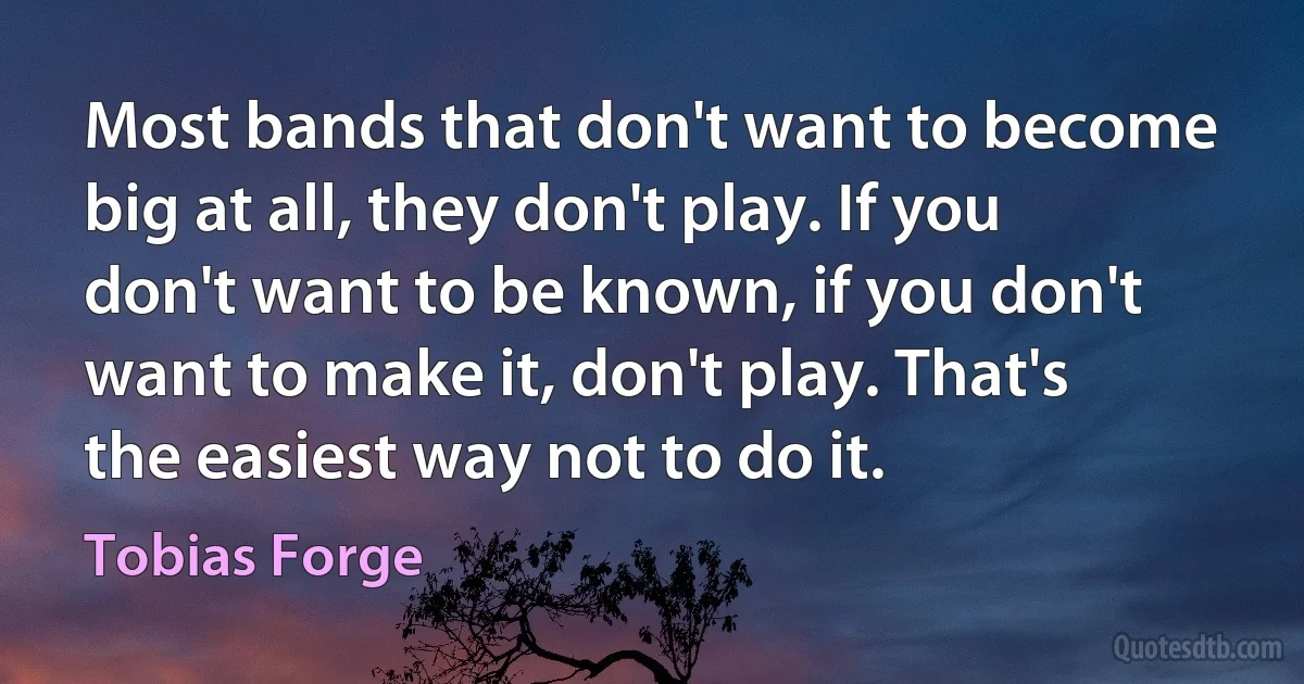 Most bands that don't want to become big at all, they don't play. If you don't want to be known, if you don't want to make it, don't play. That's the easiest way not to do it. (Tobias Forge)