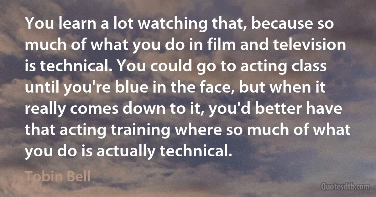 You learn a lot watching that, because so much of what you do in film and television is technical. You could go to acting class until you're blue in the face, but when it really comes down to it, you'd better have that acting training where so much of what you do is actually technical. (Tobin Bell)