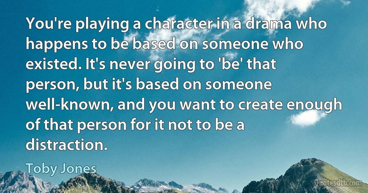 You're playing a character in a drama who happens to be based on someone who existed. It's never going to 'be' that person, but it's based on someone well-known, and you want to create enough of that person for it not to be a distraction. (Toby Jones)