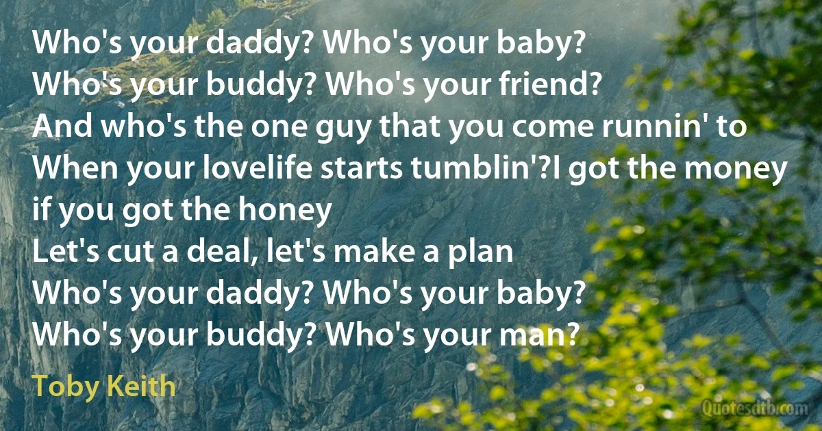 Who's your daddy? Who's your baby?
Who's your buddy? Who's your friend?
And who's the one guy that you come runnin' to
When your lovelife starts tumblin'?I got the money if you got the honey
Let's cut a deal, let's make a plan
Who's your daddy? Who's your baby?
Who's your buddy? Who's your man? (Toby Keith)