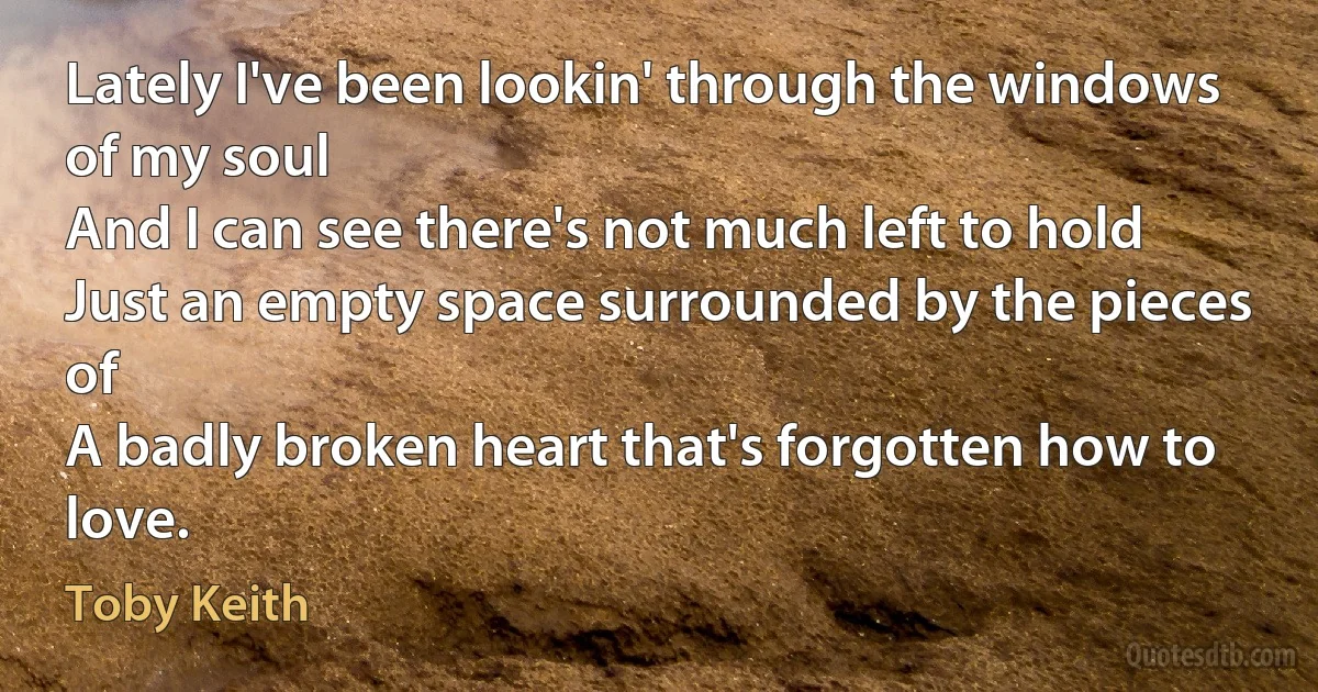 Lately I've been lookin' through the windows of my soul
And I can see there's not much left to hold
Just an empty space surrounded by the pieces of
A badly broken heart that's forgotten how to love. (Toby Keith)