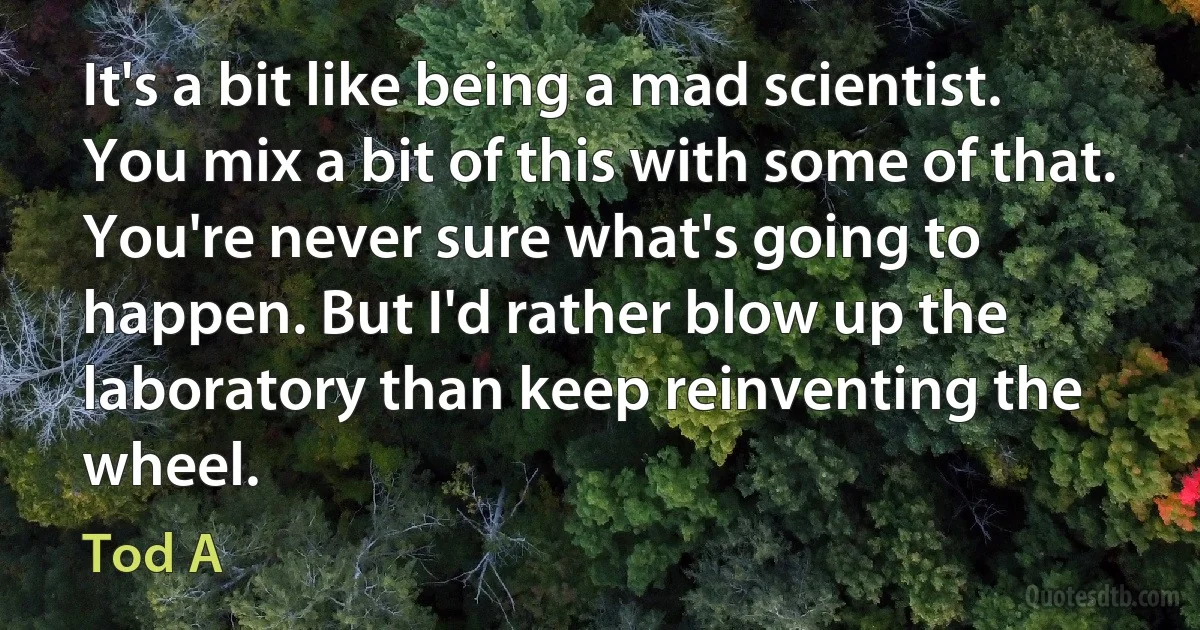 It's a bit like being a mad scientist. You mix a bit of this with some of that. You're never sure what's going to happen. But I'd rather blow up the laboratory than keep reinventing the wheel. (Tod A)