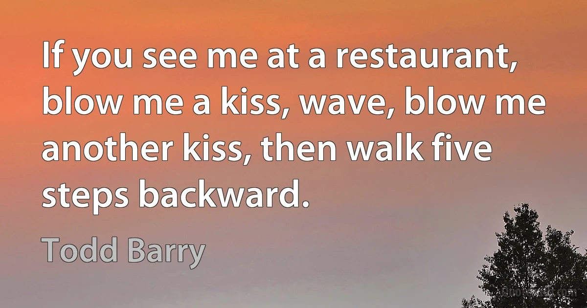 If you see me at a restaurant, blow me a kiss, wave, blow me another kiss, then walk five steps backward. (Todd Barry)