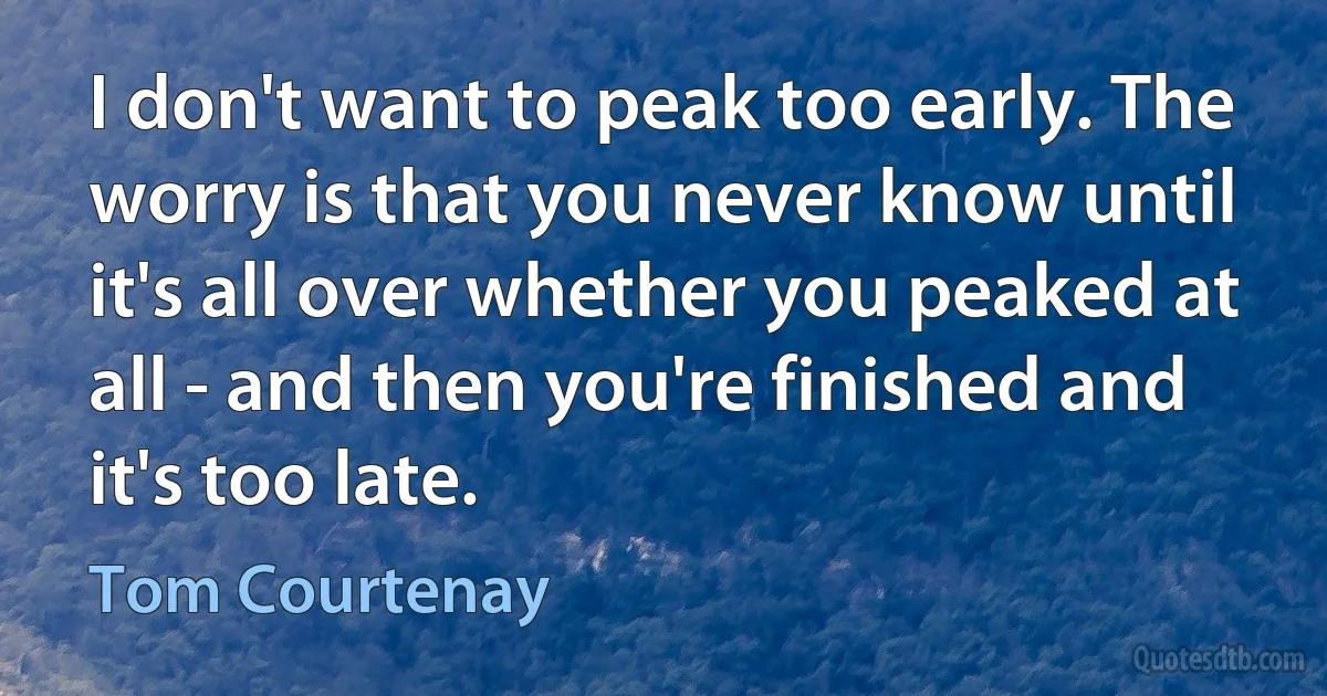 I don't want to peak too early. The worry is that you never know until it's all over whether you peaked at all - and then you're finished and it's too late. (Tom Courtenay)