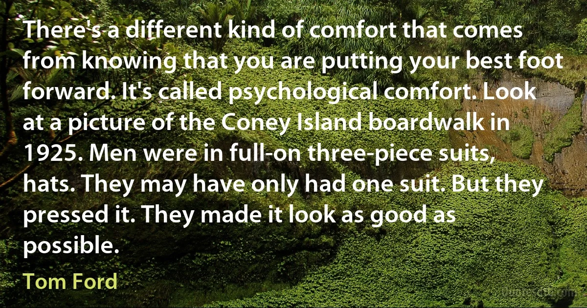 There's a different kind of comfort that comes from knowing that you are putting your best foot forward. It's called psychological comfort. Look at a picture of the Coney Island boardwalk in 1925. Men were in full-on three-piece suits, hats. They may have only had one suit. But they pressed it. They made it look as good as possible. (Tom Ford)