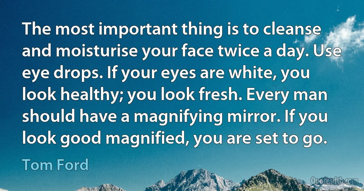 The most important thing is to cleanse and moisturise your face twice a day. Use eye drops. If your eyes are white, you look healthy; you look fresh. Every man should have a magnifying mirror. If you look good magnified, you are set to go. (Tom Ford)