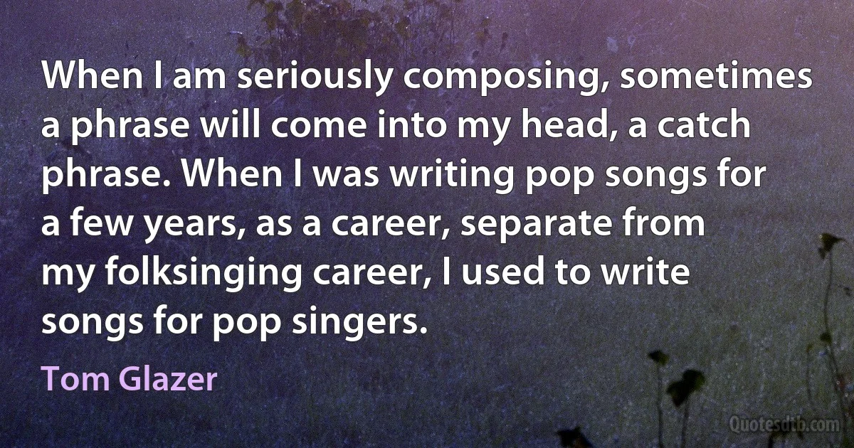 When I am seriously composing, sometimes a phrase will come into my head, a catch phrase. When I was writing pop songs for a few years, as a career, separate from my folksinging career, I used to write songs for pop singers. (Tom Glazer)