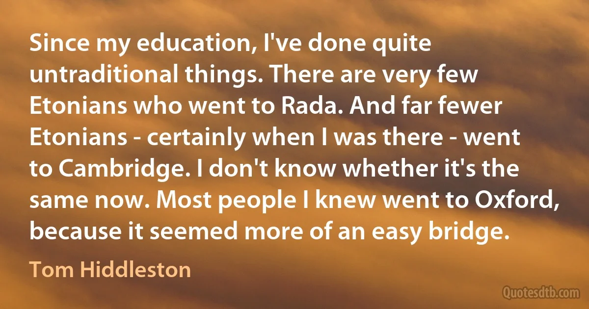 Since my education, I've done quite untraditional things. There are very few Etonians who went to Rada. And far fewer Etonians - certainly when I was there - went to Cambridge. I don't know whether it's the same now. Most people I knew went to Oxford, because it seemed more of an easy bridge. (Tom Hiddleston)