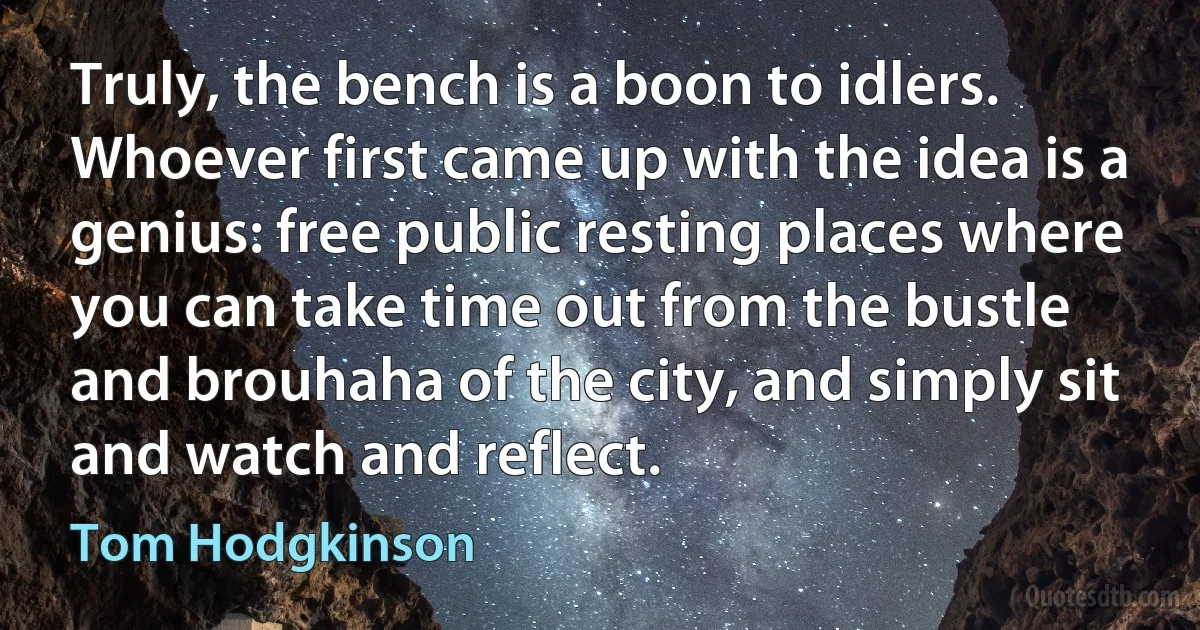 Truly, the bench is a boon to idlers. Whoever first came up with the idea is a genius: free public resting places where you can take time out from the bustle and brouhaha of the city, and simply sit and watch and reflect. (Tom Hodgkinson)